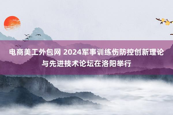 电商美工外包网 2024军事训练伤防控创新理论与先进技术论坛在洛阳举行