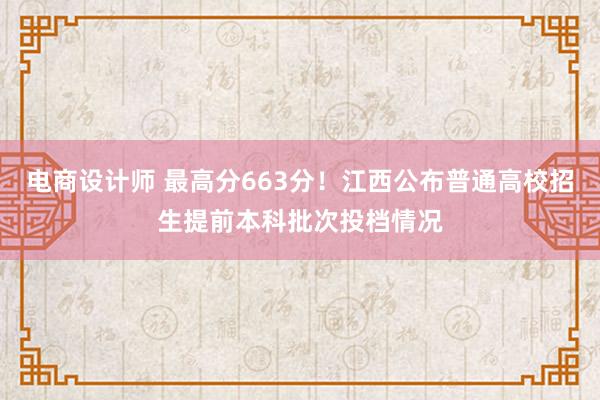 电商设计师 最高分663分！江西公布普通高校招生提前本科批次投档情况