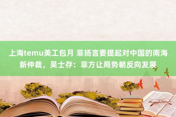 上海temu美工包月 菲扬言要提起对中国的南海新仲裁，吴士存：菲方让局势朝反向发展