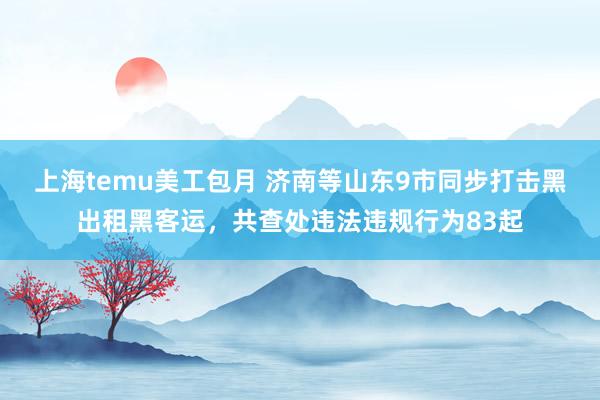 上海temu美工包月 济南等山东9市同步打击黑出租黑客运，共查处违法违规行为83起