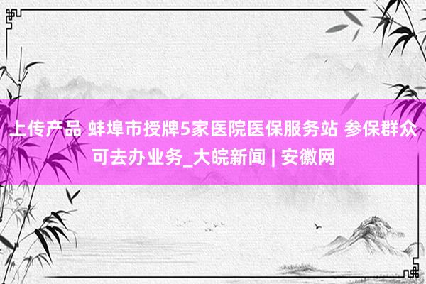 上传产品 蚌埠市授牌5家医院医保服务站 参保群众可去办业务_大皖新闻 | 安徽网