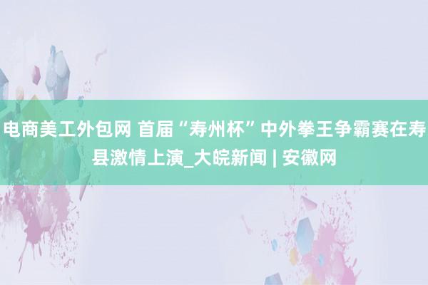 电商美工外包网 首届“寿州杯”中外拳王争霸赛在寿县激情上演_大皖新闻 | 安徽网