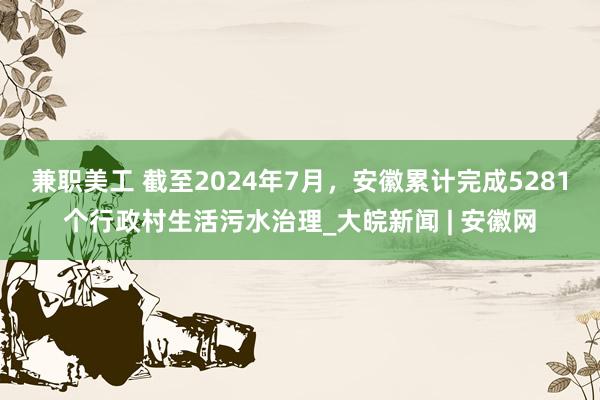 兼职美工 截至2024年7月，安徽累计完成5281个行政村生活污水治理_大皖新闻 | 安徽网