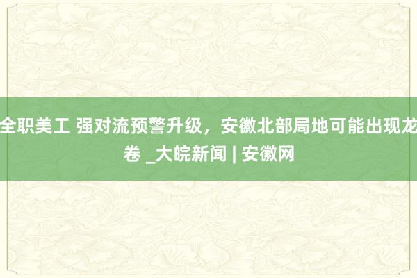 全职美工 ﻿强对流预警升级，安徽北部局地可能出现龙卷 _大皖新闻 | 安徽网