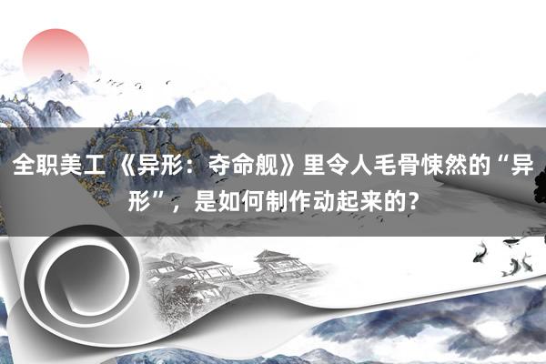 全职美工 《异形：夺命舰》里令人毛骨悚然的“异形”，是如何制作动起来的？