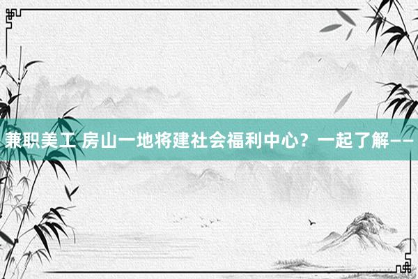 兼职美工 房山一地将建社会福利中心？一起了解——