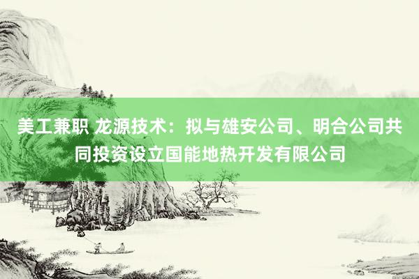 美工兼职 龙源技术：拟与雄安公司、明合公司共同投资设立国能地热开发有限公司