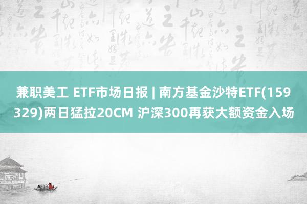 兼职美工 ETF市场日报 | 南方基金沙特ETF(159329)两日猛拉20CM 沪深300再获大额资金入场