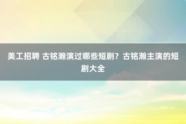 美工招聘 古铭瀚演过哪些短剧？古铭瀚主演的短剧大全