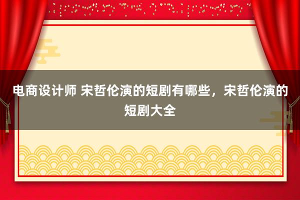 电商设计师 宋哲伦演的短剧有哪些，宋哲伦演的短剧大全