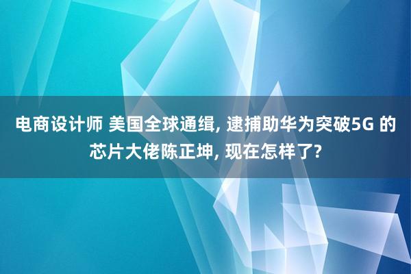 电商设计师 美国全球通缉, 逮捕助华为突破5G 的芯片大佬陈正坤, 现在怎样了?